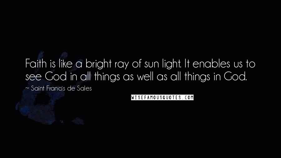 Saint Francis De Sales Quotes: Faith is like a bright ray of sun light. It enables us to see God in all things as well as all things in God.