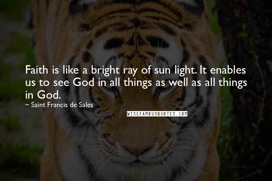 Saint Francis De Sales Quotes: Faith is like a bright ray of sun light. It enables us to see God in all things as well as all things in God.