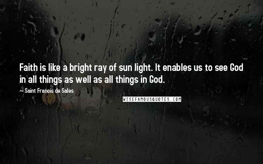 Saint Francis De Sales Quotes: Faith is like a bright ray of sun light. It enables us to see God in all things as well as all things in God.