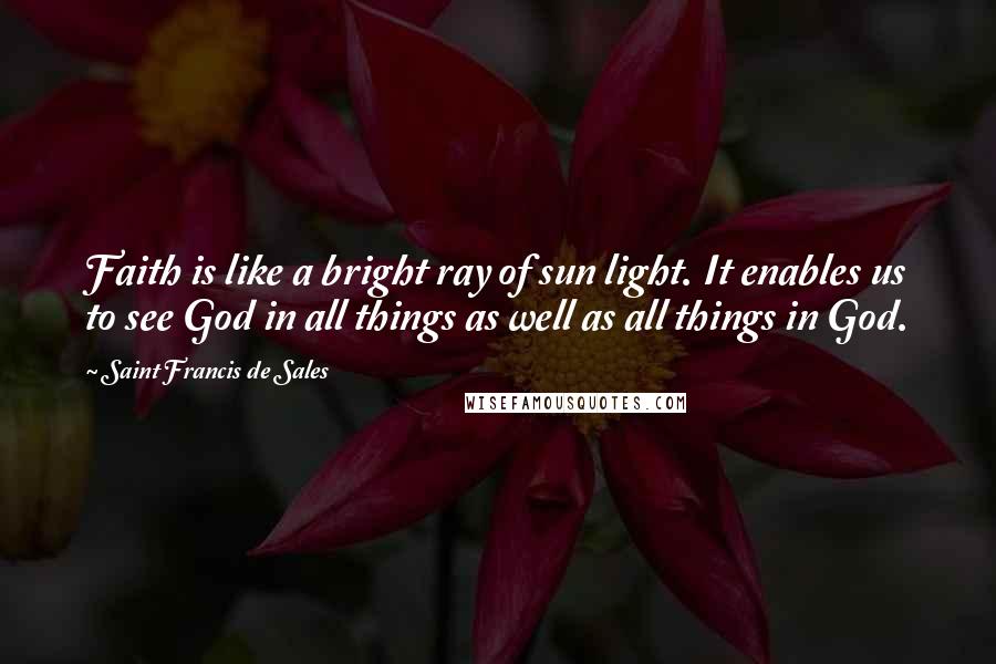 Saint Francis De Sales Quotes: Faith is like a bright ray of sun light. It enables us to see God in all things as well as all things in God.