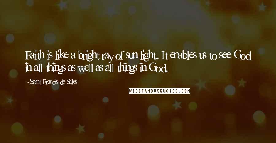 Saint Francis De Sales Quotes: Faith is like a bright ray of sun light. It enables us to see God in all things as well as all things in God.