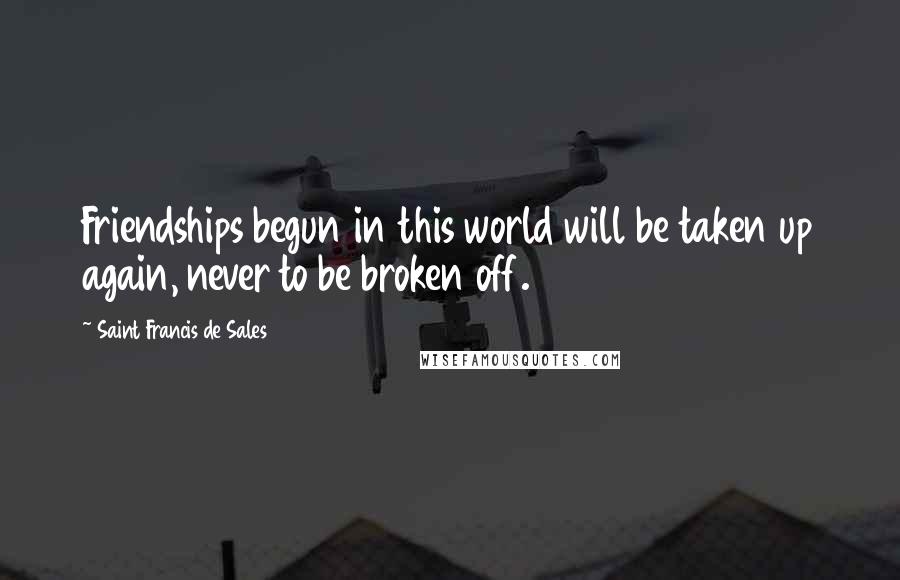 Saint Francis De Sales Quotes: Friendships begun in this world will be taken up again, never to be broken off.