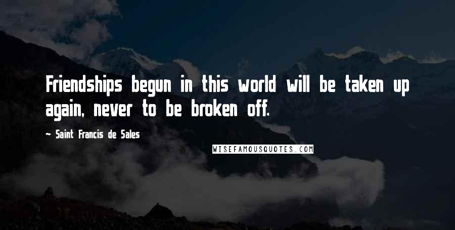 Saint Francis De Sales Quotes: Friendships begun in this world will be taken up again, never to be broken off.