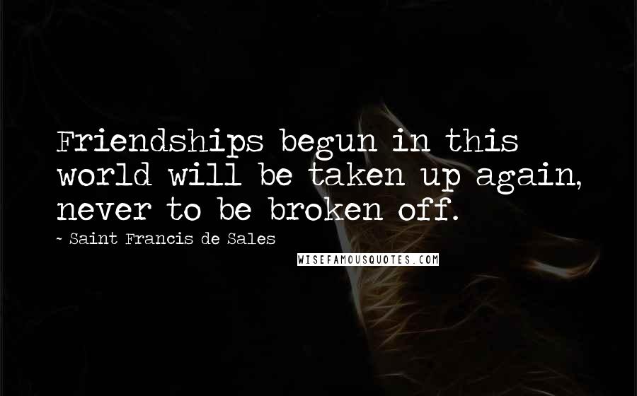 Saint Francis De Sales Quotes: Friendships begun in this world will be taken up again, never to be broken off.