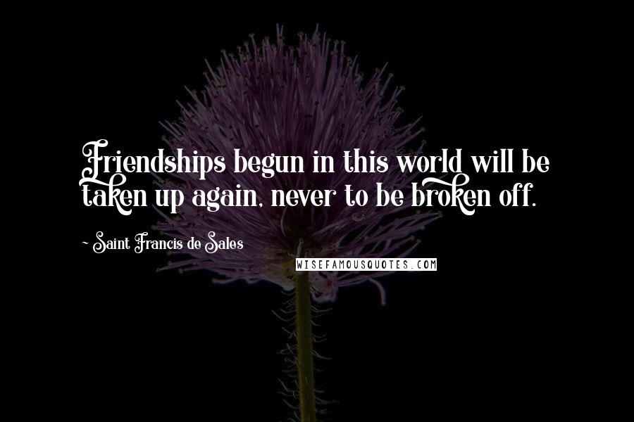 Saint Francis De Sales Quotes: Friendships begun in this world will be taken up again, never to be broken off.