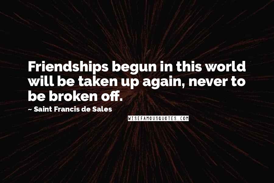 Saint Francis De Sales Quotes: Friendships begun in this world will be taken up again, never to be broken off.