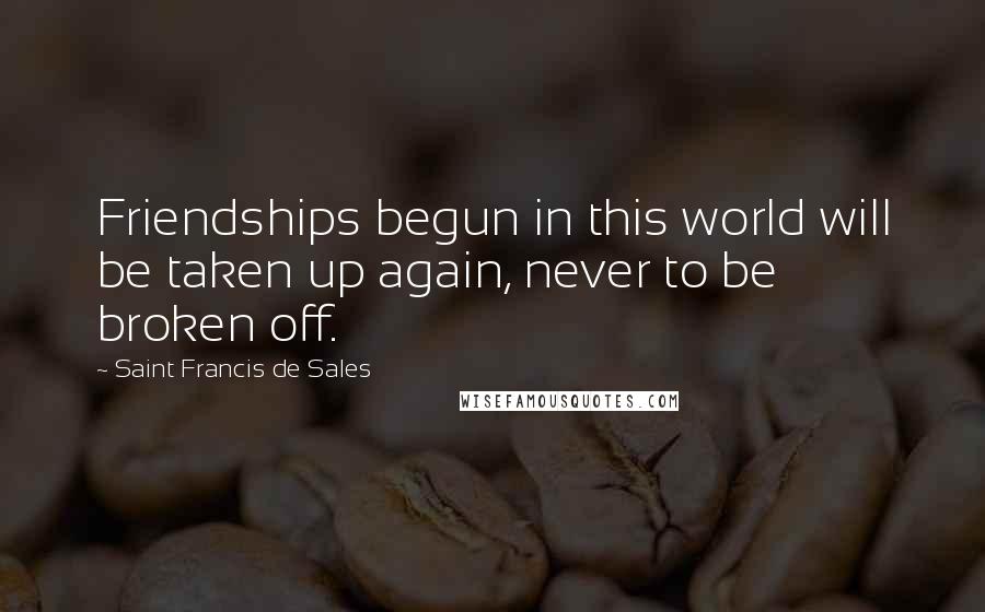 Saint Francis De Sales Quotes: Friendships begun in this world will be taken up again, never to be broken off.