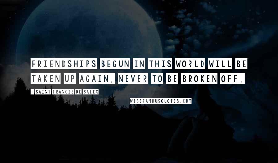 Saint Francis De Sales Quotes: Friendships begun in this world will be taken up again, never to be broken off.