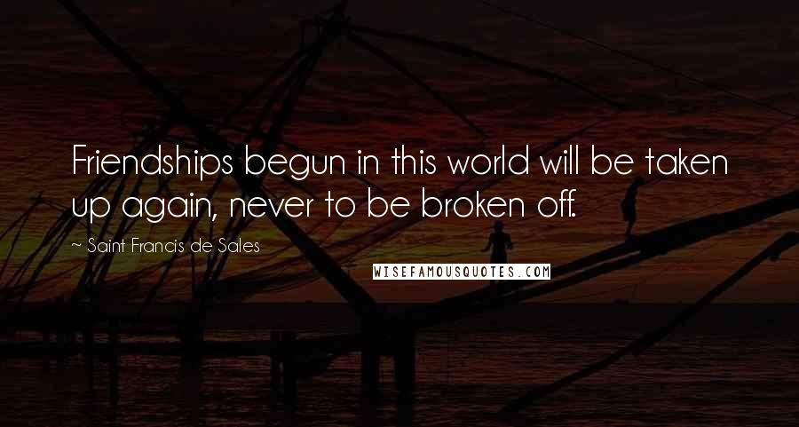 Saint Francis De Sales Quotes: Friendships begun in this world will be taken up again, never to be broken off.