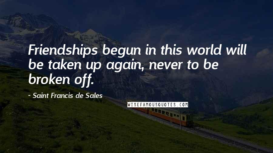 Saint Francis De Sales Quotes: Friendships begun in this world will be taken up again, never to be broken off.