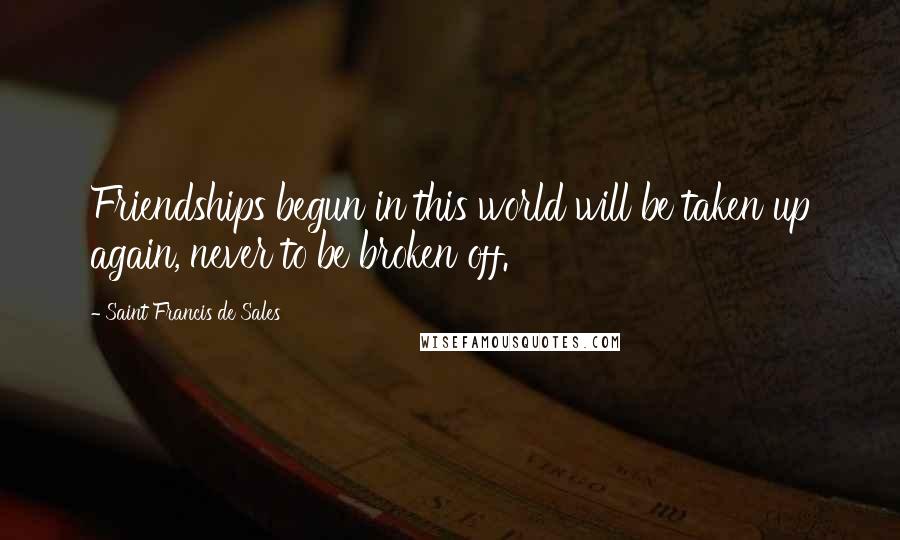 Saint Francis De Sales Quotes: Friendships begun in this world will be taken up again, never to be broken off.