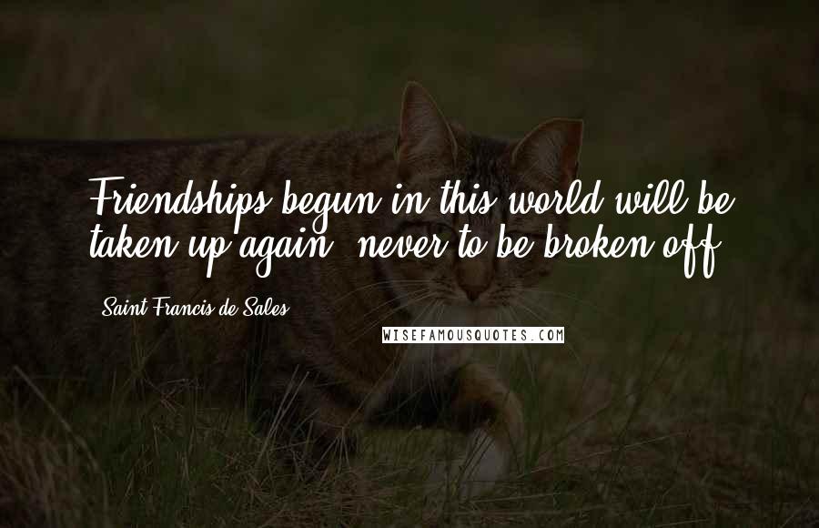 Saint Francis De Sales Quotes: Friendships begun in this world will be taken up again, never to be broken off.