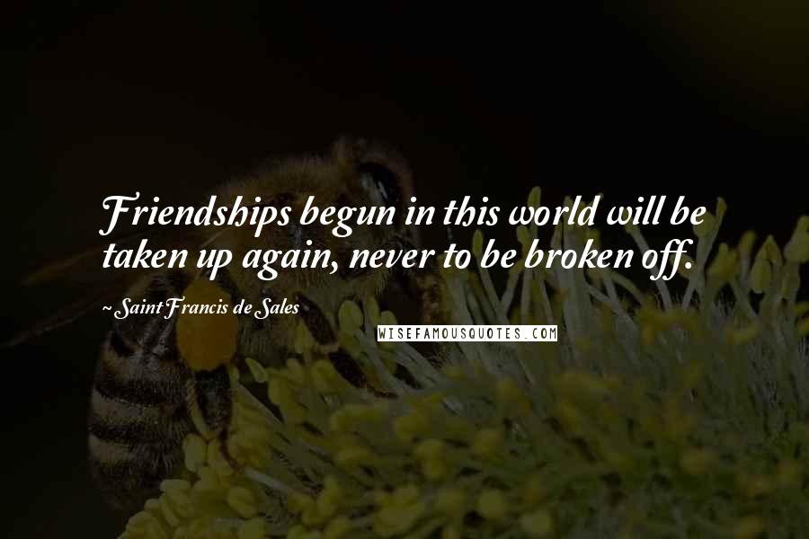 Saint Francis De Sales Quotes: Friendships begun in this world will be taken up again, never to be broken off.