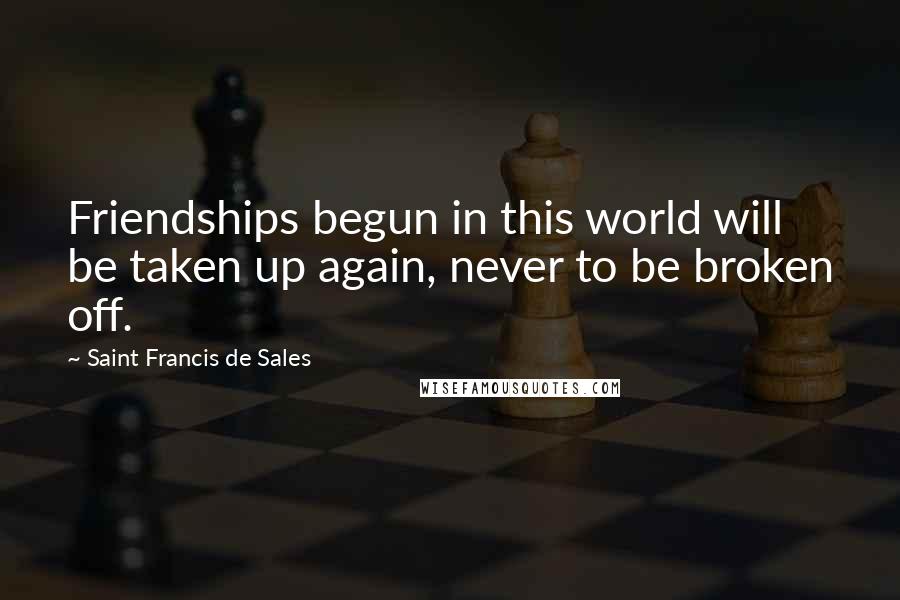 Saint Francis De Sales Quotes: Friendships begun in this world will be taken up again, never to be broken off.