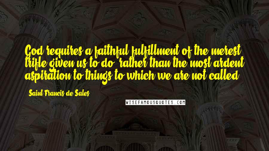 Saint Francis De Sales Quotes: God requires a faithful fulfillment of the merest trifle given us to do, rather than the most ardent aspiration to things to which we are not called.