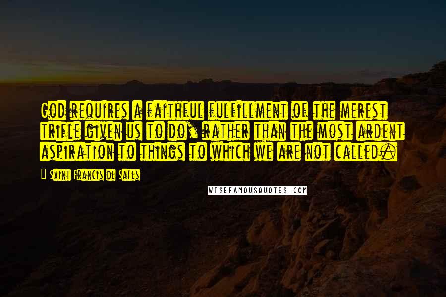 Saint Francis De Sales Quotes: God requires a faithful fulfillment of the merest trifle given us to do, rather than the most ardent aspiration to things to which we are not called.