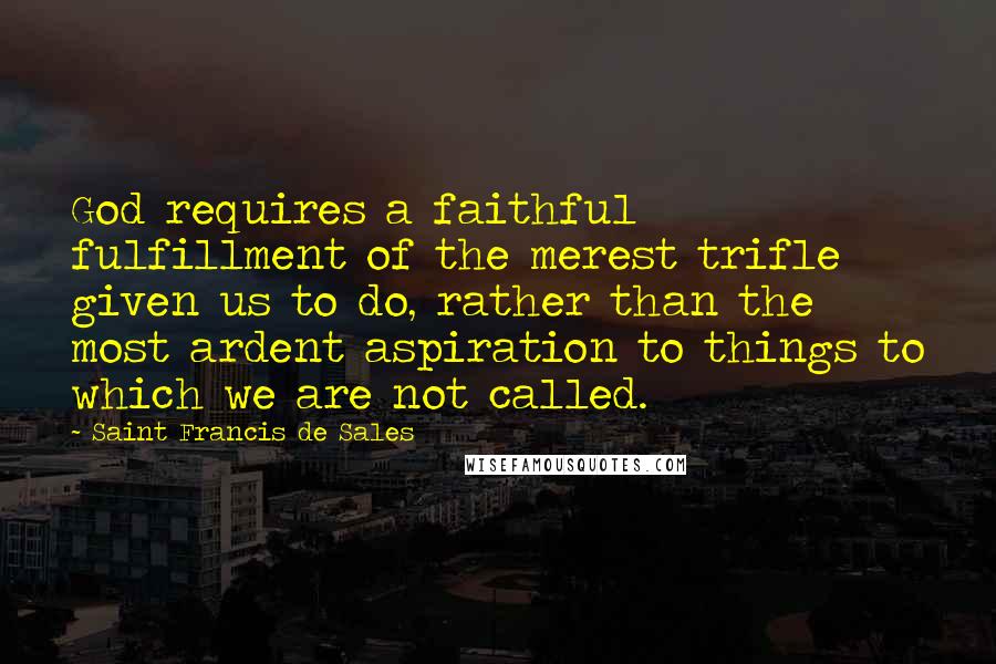Saint Francis De Sales Quotes: God requires a faithful fulfillment of the merest trifle given us to do, rather than the most ardent aspiration to things to which we are not called.