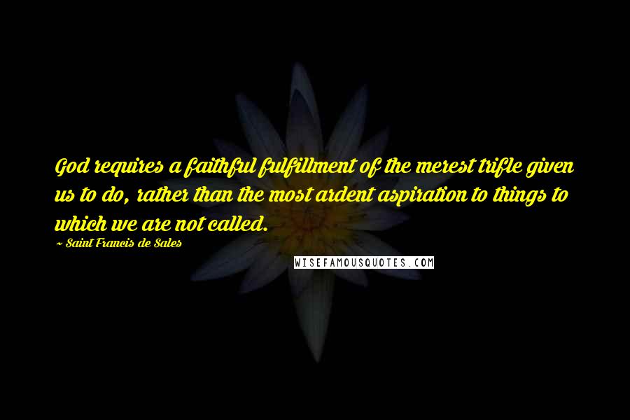 Saint Francis De Sales Quotes: God requires a faithful fulfillment of the merest trifle given us to do, rather than the most ardent aspiration to things to which we are not called.
