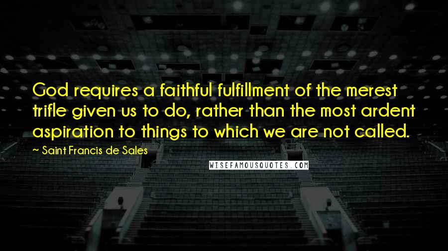 Saint Francis De Sales Quotes: God requires a faithful fulfillment of the merest trifle given us to do, rather than the most ardent aspiration to things to which we are not called.