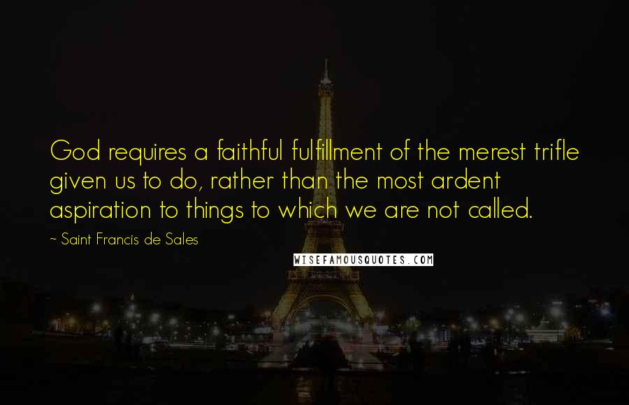 Saint Francis De Sales Quotes: God requires a faithful fulfillment of the merest trifle given us to do, rather than the most ardent aspiration to things to which we are not called.