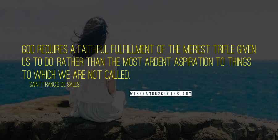 Saint Francis De Sales Quotes: God requires a faithful fulfillment of the merest trifle given us to do, rather than the most ardent aspiration to things to which we are not called.