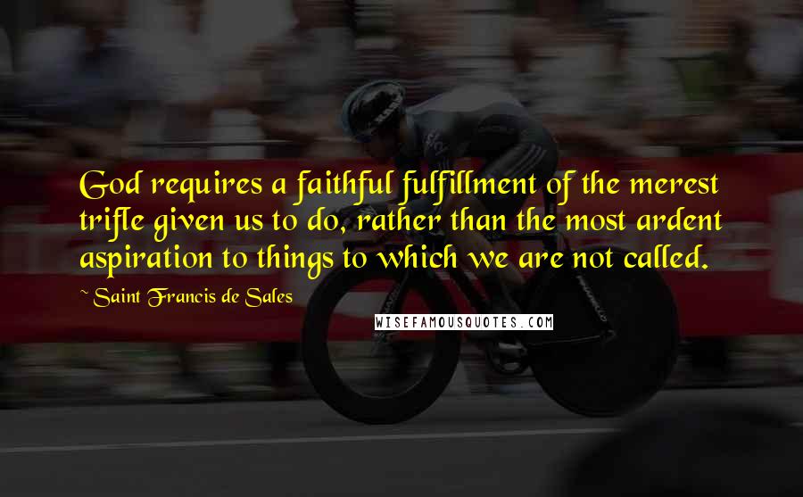 Saint Francis De Sales Quotes: God requires a faithful fulfillment of the merest trifle given us to do, rather than the most ardent aspiration to things to which we are not called.