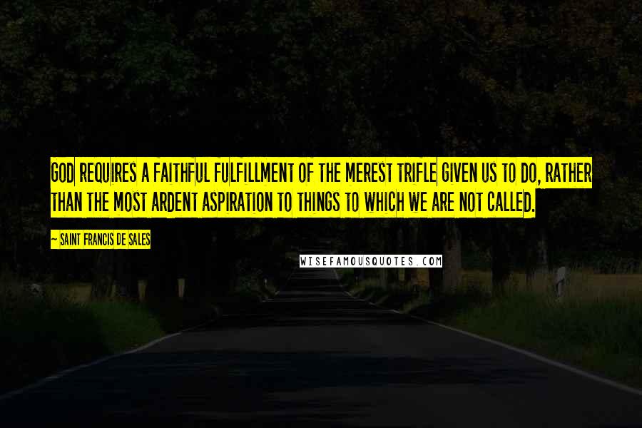 Saint Francis De Sales Quotes: God requires a faithful fulfillment of the merest trifle given us to do, rather than the most ardent aspiration to things to which we are not called.