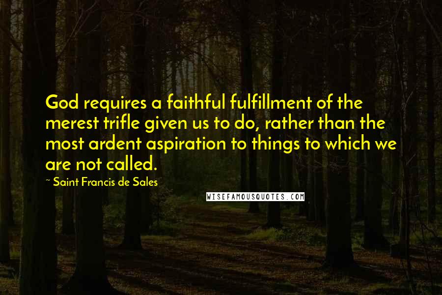 Saint Francis De Sales Quotes: God requires a faithful fulfillment of the merest trifle given us to do, rather than the most ardent aspiration to things to which we are not called.
