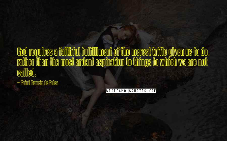Saint Francis De Sales Quotes: God requires a faithful fulfillment of the merest trifle given us to do, rather than the most ardent aspiration to things to which we are not called.