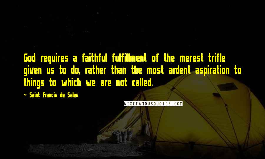 Saint Francis De Sales Quotes: God requires a faithful fulfillment of the merest trifle given us to do, rather than the most ardent aspiration to things to which we are not called.