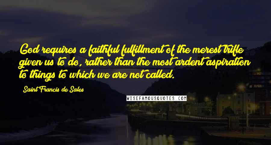 Saint Francis De Sales Quotes: God requires a faithful fulfillment of the merest trifle given us to do, rather than the most ardent aspiration to things to which we are not called.