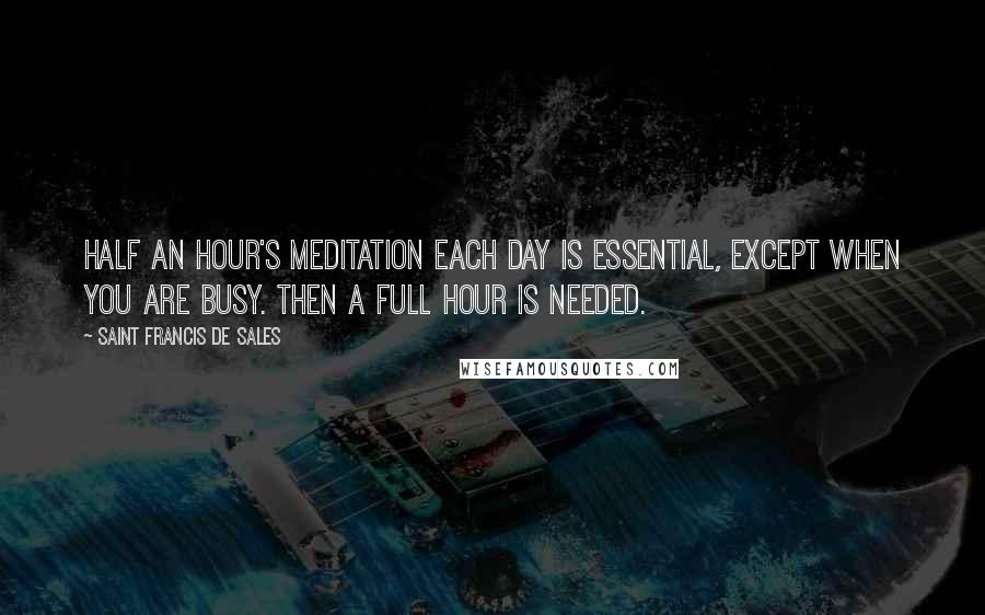 Saint Francis De Sales Quotes: Half an hour's meditation each day is essential, except when you are busy. Then a full hour is needed.