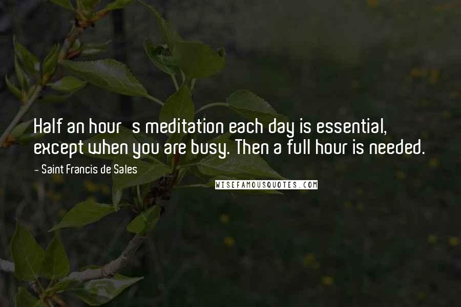 Saint Francis De Sales Quotes: Half an hour's meditation each day is essential, except when you are busy. Then a full hour is needed.
