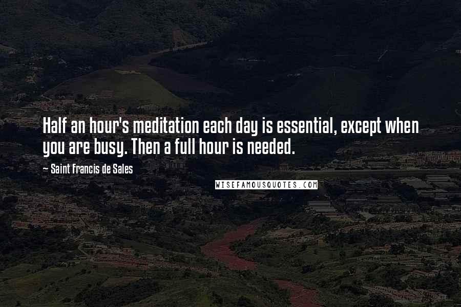 Saint Francis De Sales Quotes: Half an hour's meditation each day is essential, except when you are busy. Then a full hour is needed.