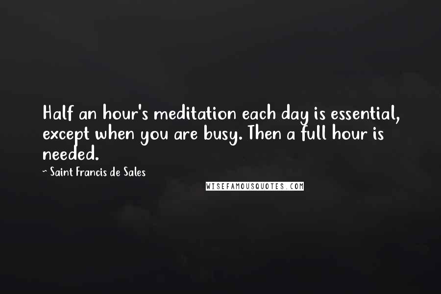 Saint Francis De Sales Quotes: Half an hour's meditation each day is essential, except when you are busy. Then a full hour is needed.