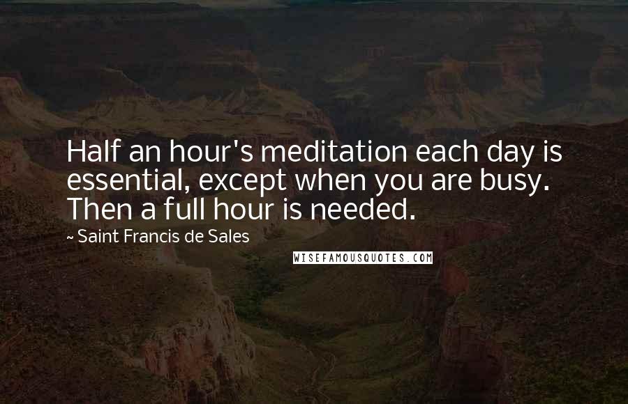 Saint Francis De Sales Quotes: Half an hour's meditation each day is essential, except when you are busy. Then a full hour is needed.
