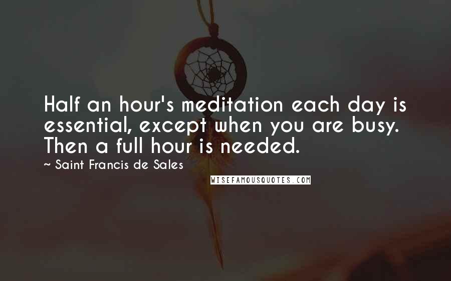 Saint Francis De Sales Quotes: Half an hour's meditation each day is essential, except when you are busy. Then a full hour is needed.