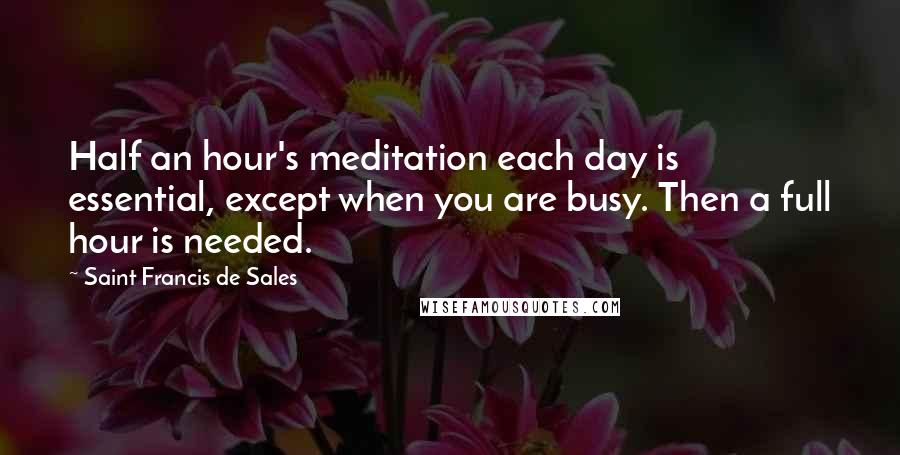 Saint Francis De Sales Quotes: Half an hour's meditation each day is essential, except when you are busy. Then a full hour is needed.