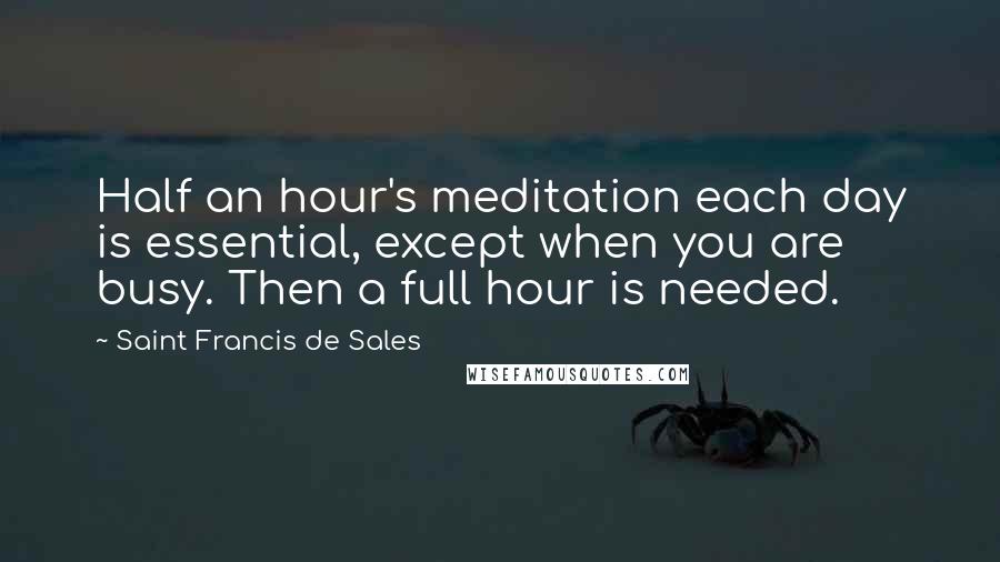 Saint Francis De Sales Quotes: Half an hour's meditation each day is essential, except when you are busy. Then a full hour is needed.