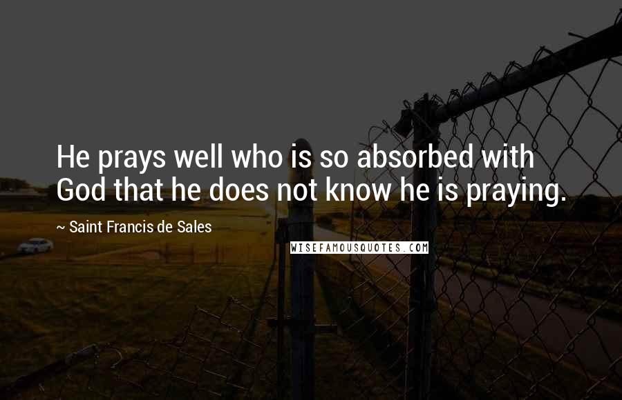 Saint Francis De Sales Quotes: He prays well who is so absorbed with God that he does not know he is praying.