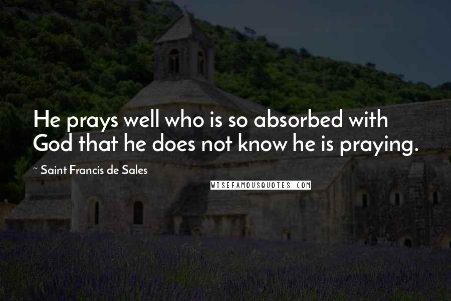 Saint Francis De Sales Quotes: He prays well who is so absorbed with God that he does not know he is praying.