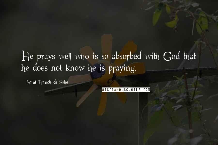 Saint Francis De Sales Quotes: He prays well who is so absorbed with God that he does not know he is praying.