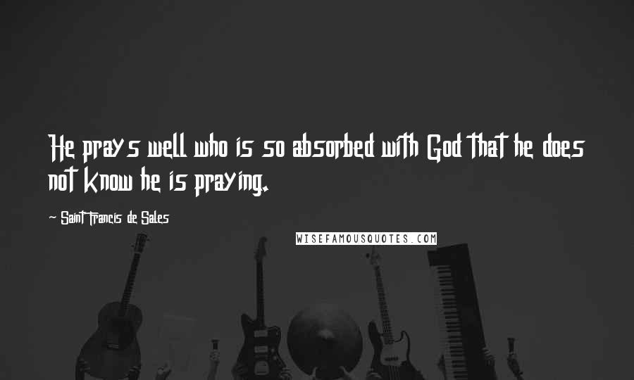 Saint Francis De Sales Quotes: He prays well who is so absorbed with God that he does not know he is praying.