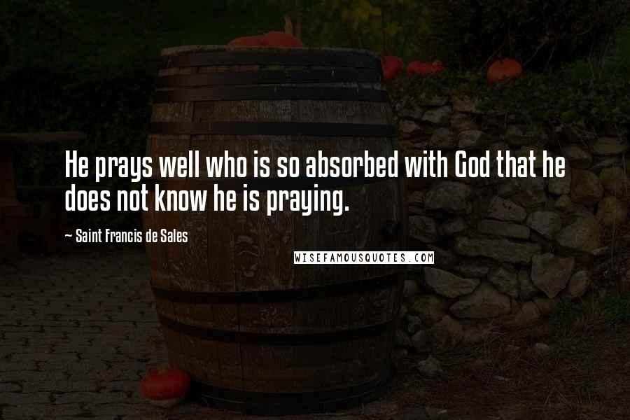 Saint Francis De Sales Quotes: He prays well who is so absorbed with God that he does not know he is praying.