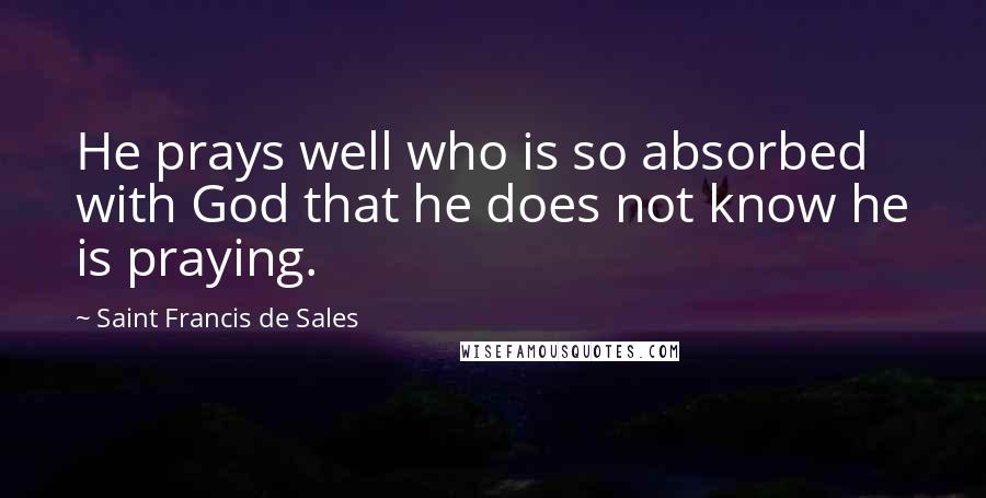 Saint Francis De Sales Quotes: He prays well who is so absorbed with God that he does not know he is praying.