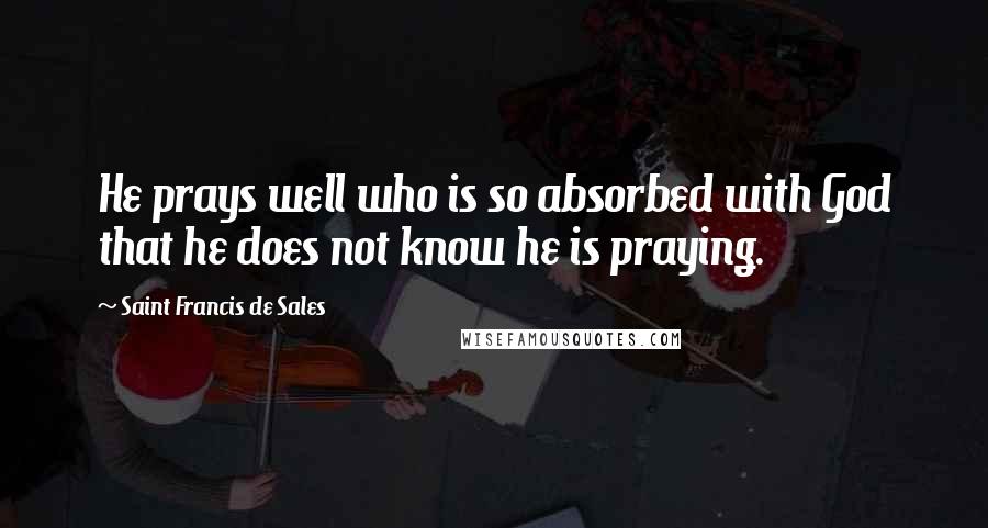 Saint Francis De Sales Quotes: He prays well who is so absorbed with God that he does not know he is praying.