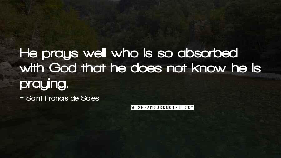 Saint Francis De Sales Quotes: He prays well who is so absorbed with God that he does not know he is praying.