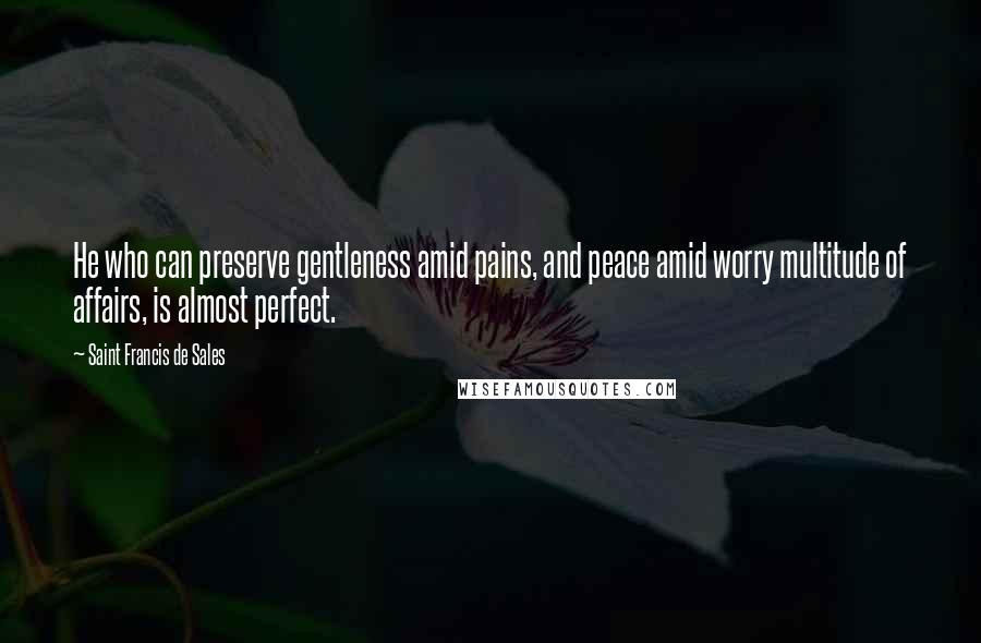 Saint Francis De Sales Quotes: He who can preserve gentleness amid pains, and peace amid worry multitude of affairs, is almost perfect.