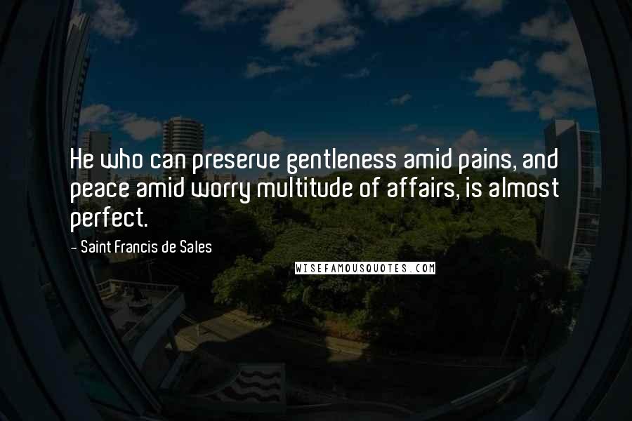 Saint Francis De Sales Quotes: He who can preserve gentleness amid pains, and peace amid worry multitude of affairs, is almost perfect.