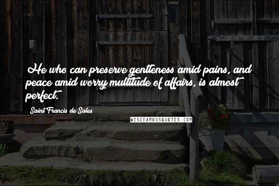 Saint Francis De Sales Quotes: He who can preserve gentleness amid pains, and peace amid worry multitude of affairs, is almost perfect.